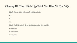 Chương III: Thực Hành Lập Trình Với Hàm Và Thư Viện
Câu 7: Có bao nhiêu kiểu kết nối với hàm có sẵn.
a. 1.
b. 2.
c. 3.
Câu 8: Cách kết nối với tất cả các hàm trong thư viện math là?
a. import math.
b. include math.
c. using math.
 