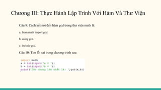 Chương III: Thực Hành Lập Trình Với Hàm Và Thư Viện
Câu 9: Cách kết nối đến hàm gcd trong thư viện math là:
a. from math import gcd.
b. using gcd.
c. include gcd.
Câu 10: Tìm lỗi sai trong chương trình sau:
 