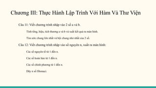 Chương III: Thực Hành Lập Trình Với Hàm Và Thư Viện
Câu 11: Viết chương trình nhập vào 2 số a và b.
Tính tổng, hiệu, tích thương a và b và xuất kết quả ra màn hình.
Tìm ước chung lớn nhất và bội chung nhỏ nhất của 2 số.
Câu 12: Viết chương trình nhập vào số nguyên n, xuất ra màn hình:
Các số nguyên tố từ 1 đến n.
Các số hoàn hảo từ 1 đến n.
Các số chính phương từ 1 đến n.
Dãy n số fibonaci.
 