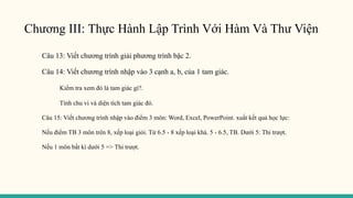 Chương III: Thực Hành Lập Trình Với Hàm Và Thư Viện
Câu 13: Viết chương trình giải phương trình bậc 2.
Câu 14: Viết chương trình nhập vào 3 cạnh a, b, của 1 tam giác.
Kiểm tra xem đó là tam giác gì?.
Tính chu vi và diện tích tam giác đó.
Câu 15: Viết chương trình nhập vào điểm 3 môn: Word, Excel, PowerPoint. xuất kết quả học lực:
Nếu điểm TB 3 môn trên 8, xếp loại giỏi. Từ 6.5 - 8 xếp loại khá. 5 - 6.5, TB. Dưới 5: Thi trượt.
Nếu 1 môn bất kì dưới 5 => Thi trượt.
 