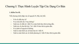 Chương I: Thực Hành Luyện Tập Các Dạng Cơ Bản
1. Kiểm Tra Số.
Viết chương trình nhập vào số nguyên N, Hãy cho biết.
- N là số chẵn hay lẻ?
- N có chia hết cho 3 hay không?
- Xuất các số chẵn từ 1 đến N ra màn hình theo thứ tự tăng dần.
- Xuất các số chia hết cho 7 từ 1 đến N theo thứ tự giảm dần.
- N có phải số nguyên tố không.
- Xuất ra màn hình các số hoàn hảo từ 1 đến N.
- Xuất ra màn hình các số chính phương từ 1 đến N theo thứ tự giảm dần.
 