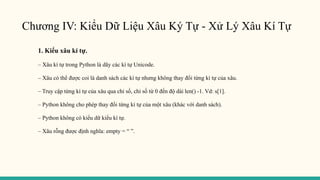 Chương IV: Kiểu Dữ Liệu Xâu Ký Tự - Xử Lý Xâu Kí Tự
1. Kiểu xâu kí tự.
– Xâu kí tự trong Python là dãy các kí tự Unicode.
– Xâu có thể được coi là danh sách các kí tự nhưng không thay đổi từng kí tự của xâu.
– Truy cập từng kí tự của xâu qua chỉ số, chỉ số từ 0 đến độ dài len() -1. Vd: s[1].
– Python không cho phép thay đổi từng kí tự của một xâu (khác với danh sách).
– Python không có kiểu dữ kiểu kí tự.
– Xâu rỗng được định nghĩa: empty = “ ”.
 