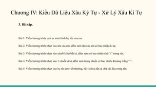 Chương IV: Kiểu Dữ Liệu Xâu Ký Tự - Xử Lý Xâu Kí Tự
3. Bài tập.
Bài 1: Viết chương trình xuất ra màn hình họ tên của em.
Bài 2: Viết chương trình nhập vào tên của em, đếm xem tên của em có bao nhiêu kí tự.
Bài 3: Viết chương trình nhập vào chuỗi kí tự bất kì, đếm xem có bao nhiêu chữ “t” trong tên.
Bài 4: Viết chương trình nhập vào 1 chuỗi kí tự, đếm xem trong chuỗi có bao nhiêu khoảng trắng “ ”.
Bài 5: Viết chương trình nhập vào họ tên em viết thường, hãy in hoa tất cả chữ cái đầu trong tên.
 