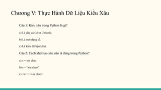 Chương V: Thực Hành Dữ Liệu Kiểu Xâu
Câu 1: Kiểu xâu trong Python là gì?
a) Là dãy các kí tự Unicode.
b) Là một dạng số.
c) Là kiểu dữ liệu kí tự.
Câu 2: Cách khởi tạo xâu nào là đúng trong Python?
a) s = xin chao
b) s = “xin chao”
c) <s> = <xin chao>
 