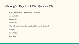 Chương V: Thực Hành Dữ Liệu Kiểu Xâu
Câu 3: Để đổi số 01234 thành kiểu xâu ta dùng?
a) print(01234).
b) int(01234).
c) str(01234).
Câu 4: Trong Python, Hàm nào dùng để in hoa tất cả chuỗi?
a) upper().
b) =UPPER().
c) in_hoa().
 