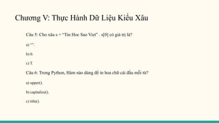 Chương V: Thực Hành Dữ Liệu Kiểu Xâu
Câu 5: Cho xâu s = “Tin Hoc Sao Viet” . s[0] có giá trị là?
a) “”.
b) 0.
c) T.
Câu 6: Trong Python, Hàm nào dùng để in hoa chữ cái đầu mỗi từ?
a) upper().
b) capitalize().
c) title().
 
