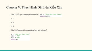 Chương V: Thực Hành Dữ Liệu Kiểu Xâu
Câu 7: Kết quả chương trình sau là?
a) “”.
b) 4.
c) H.
Câu 8: Chương trình sau đúng hay sai, tại sao?
 
