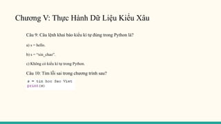 Chương V: Thực Hành Dữ Liệu Kiểu Xâu
Câu 9: Câu lệnh khai báo kiểu kí tự đúng trong Python là?
a) s = hello.
b) s = “xin_chao”.
c) Không có kiểu kí tự trong Python.
Câu 10: Tìm lỗi sai trong chương trình sau?
 