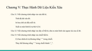 Chương V: Thực Hành Dữ Liệu Kiểu Xâu
Câu 11: Viết chương trình nhập vào xâu bất kì.
Tính độ dài xâu đó.
In hoa chữ cái đầu mỗi từ.
Xuất ra màn hình kí tự thứ 4,5,6.
Câu 12: Viết chương trình nhập vào dãy số bất kì, đưa ra màn hình xâu ngược lại của số đó.
Câu 13: Viết chương trình nhập vào chuỗi bất kì.
Có bao nhiêu kí tự khoảng trắng “ ” trong chuỗi.
Thay thế khoảng trắng “ ” trong chuỗi thành “_”.
 
