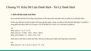 Chương VI: Kiểu Dữ Liệu Danh Sách - Xử Lý Danh Sách
1. Kiểu dữ liệu danh sách (list).
list là một kiểu dữ liệu rất đa năng trong Python có khả năng chứa một danh sách các phần tử (có thể khác kiểu).
Python quy định giá trị kiểu list phải viết trong cặp dấu ngoặc vuông, các phần tử tách nhau bởi dấu phẩy. Các phần tử
trong danh sách được đánh chỉ số (index). Chỉ số bắt đầu từ 0 và theo vị trí xuất hiện của phần tử.
Vd:
danh_sach_so = [1, 2, 3, 4, 5]
danh_sach_ten = [‘John’, ‘Jane’, ‘Alice’, ‘Bob’]
danh_sach_honhop = [1, ‘Alice’, True, 3.14]
Danh sách có thể chứa cả danh sách khác. Khi này nó được gọi là danh sách lồng nhau (nested list).
Vd:
danh_sach_lon = [[1, 2, 3], [4, 5, 6], [‘a’, ‘b’, ‘c’]]
 
