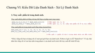 Chương VI: Kiểu Dữ Liệu Danh Sách - Xử Lý Danh Sách
2. Truy xuất phần tử trong danh sách.
Truy xuất nhiều phần tử bằng slicing (kết hợp cú pháp start:stop:step):
Truy xuất phần tử trong danh sách lồng nhau (nested list):
*Chú ý rằng nếu bạn sử dụng chỉ số vượt quá giới hạn của danh sách, Python sẽ gây ra lỗi "IndexError". Vì vậy, hãy
đảm bảo rằng chỉ số của bạn nằm trong phạm vi của danh sách trước khi truy xuất để tránh lỗi này.
 