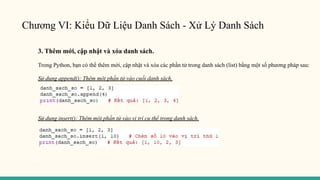 Chương VI: Kiểu Dữ Liệu Danh Sách - Xử Lý Danh Sách
3. Thêm mới, cập nhật và xóa danh sách.
Trong Python, bạn có thể thêm mới, cập nhật và xóa các phần tử trong danh sách (list) bằng một số phương pháp sau:
Sử dụng append(): Thêm một phần tử vào cuối danh sách.
Sử dụng insert(): Thêm một phần tử vào vị trí cụ thể trong danh sách.
 