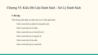 Chương VI: Kiểu Dữ Liệu Danh Sách - Xử Lý Danh Sách
5. Bài tập.
Viết chương trình nhập vào danh sách các số chẵn ngẫu nhiên.
Xuất ra màn hình các phần tử trong danh sách.
Xuất ra màn hình các số chẵn.
Xuất ra màn hình các số chia hết cho 5.
Xuất ra màn hình các số nguyên tố.
Xuất ra màn hình số lớn nhất.
Xuất ra màn hình giá trị trung bình.
 