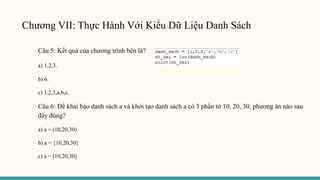 Chương VII: Thực Hành Với Kiểu Dữ Liệu Danh Sách
Câu 5: Kết quả của chương trình bên là?
a) 1,2,3.
b) 6.
c) 1,2,3,a,b,c.
Câu 6: Để khai báo danh sách a và khởi tạo danh sách a có 3 phần tử 10, 20, 30, phương án nào sau
đây đúng?
a) a = (10,20,30)
b) a = {10,20,30}
c) a = [10,20,30]
 