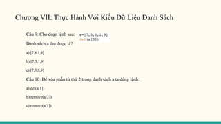Chương VII: Thực Hành Với Kiểu Dữ Liệu Danh Sách
Câu 9: Cho đoạn lệnh sau:
Danh sách a thu được là?
a) [7,8,1,9]
b) [7,3,1,9]
c) [7,3,8,9]
Câu 10: Để xóa phần tử thứ 2 trong danh sách a ta dùng lệnh:
a) del(a[1])
b) remove(a[2])
c) remove(a[1])
 