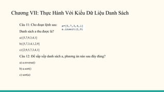 Chương VII: Thực Hành Với Kiểu Dữ Liệu Danh Sách
Câu 11: Cho đoạn lệnh sau:
Danh sách a thu được là?
a) [5,7,9,3,4,1]
b) [5,7,3,4,1,2,9]
c) [2,9,5,7,3,4,1]
Câu 12: Để sắp xếp danh sách a, phương án nào sau đây đúng?
a) a.reverse()
b) a.sort()
c) sort(a)
 