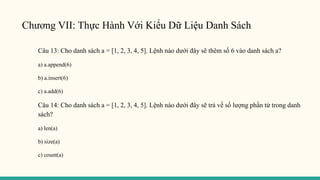 Chương VII: Thực Hành Với Kiểu Dữ Liệu Danh Sách
Câu 13: Cho danh sách a = [1, 2, 3, 4, 5]. Lệnh nào dưới đây sẽ thêm số 6 vào danh sách a?
a) a.append(6)
b) a.insert(6)
c) a.add(6)
Câu 14: Cho danh sách a = [1, 2, 3, 4, 5]. Lệnh nào dưới đây sẽ trả về số lượng phần tử trong danh
sách?
a) len(a)
b) size(a)
c) count(a)
 