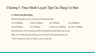 Chương I: Thực Hành Luyện Tập Các Dạng Cơ Bản
4. Thanh Toán Bán Hàng.
Nhà bạn Hoàng bán trái cây, các loại trái cây Hoàng bán gồm:
Cam 30.000đ/kg Chuối 20.000đ/kg Bơ 35.000đ/kg Táo 50.000đ/kg
Xoài 25.000đ/kg Ổi 27.000đ/kg Thanh Long 10.000đ/kg Dưa hấu 15.000đ/kg
Hãy giúp Hoàng viết một chương trình để tính tổng thành tiền khi khách mua trái cây.
Nhập vào số lượng (kg) từng mặt hàng, cho ra kết quả là tổng tiền phải thanh toán.
**(Bài vận dụng lên nâng cao. không có gợi ý, hướng dẫn)
 