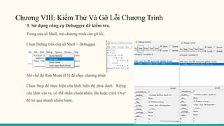 Chương VIII: Kiểm Thử Và Gỡ Lỗi Chương Trình
3. Sử dụng công cụ Debugger để kiểm tra.
Trong cửa sổ Shell, mở chương trình cần gỡ lỗi.
Chọn Debug trên cửa sổ Shell > Debugger.
Mở chế độ Run Mode (F5) để chạy chương trình.
Chọn Step để thực hiện câu lệnh hiển thị phía dưới. Riêng
câu lệnh vào ra, có thể nhấn chuột nhiều lần hoặc click Over
để bỏ qua nhanh nhiều bước.
 