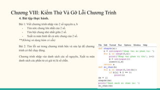 Chương VIII: Kiểm Thử Và Gỡ Lỗi Chương Trình
4. Bài tập thực hành.
Bài 1: Viết chương trình nhập vào 2 số nguyên a, b
- Tìm ước chung lớn nhất của 2 số.
- Tìm bội chung nhỏ nhất giữa 2 số.
- Xuất ra màn hình tất cả ước chung của 2 số.
**(Không sử dụng hàm có sẵn)
Bài 2: Tìm lỗi sai trong chương trình bên và sửa lại để chương
trình có thể chạy đúng.
Chương trình nhập vào danh sách các số nguyên, Xuất ra màn
danh sách các phần tử có giá trị là số chẵn.
 