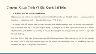 Chương IX: Lập Trình Và Giải Quyết Bài Toán
1. Các bước giải bài toán trên máy tính.
Hiện nay việc giải bài toán trên máy tính được tiến hành bởi 5 bước như sau: Xác định bài toán → Lựa chọn, thiết kế
thuật toán → Viết chương trình → Kiểm thử, Hiệu chỉnh → Viết tài liệu.
Xác định bài toán: mỗi bài toán được đặc tả bởi hai thành phần là Input và Output. Việc xác định bài toán chính là xác
định rõ hai thành phần này và mối quan hệ giữa chúng. Các thông tin đó cần được nghiên cứu cẩn thận để có thể lựa
chọn thuật toán, cách thể hiện các đại lượng đã cho, các đại lượng phát sinh trong quá trình giải bài toán và ngôn ngữ
lập trình thích hợp.
Lựa chọn, thiết kế thuật toán: là bước quan trọng nhất để giải một bài toán. Mỗi thuật toán chỉ giải một bài toán nào
đó, nhưng có thể có nhiều thuật toán khác nhau cùng giải một bài toán. Do đó người dùng cần thiết kế hoặc chọn một
thuật toán phù hợp đã có để giải bài toán cho trước.
 