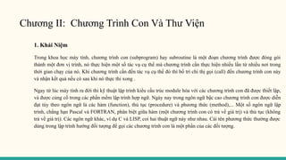 Chương II: Chương Trình Con Và Thư Viện
1. Khái Niệm
Trong khoa học máy tính, chương trình con (subprogram) hay subroutine là một đoạn chương trình được đóng gói
thành một đơn vị trình, nó thực hiện một số tác vụ cụ thể mà chương trình cần thực hiện nhiều lần từ nhiều nơi trong
thời gian chạy của nó. Khi chương trình cần đến tác vụ cụ thể đó thì bố trí chỉ thị gọi (call) đến chương trình con này
và nhận kết quả nếu có sau khi nó thực thi xong .
Ngay từ lúc máy tính ra đời thì kỹ thuật lập trình kiểu cấu trúc module hóa với các chương trình con đã được thiết lập,
và được củng cố trong các phần mềm lập trình hợp ngữ. Ngày nay trong ngôn ngữ bậc cao chương trình con được diễn
đạt tùy theo ngôn ngữ là các hàm (function), thủ tục (procedure) và phương thức (method),... Một số ngôn ngữ lập
trình, chẳng hạn Pascal và FORTRAN, phân biệt giữa hàm (một chương trình con có trả về giá trị) và thủ tục (không
trả về giá trị). Các ngôn ngữ khác, ví dụ C và LISP, coi hai thuật ngữ này như nhau. Cái tên phương thức thường được
dùng trong lập trình hướng đối tượng để gọi các chương trình con là một phần của các đối tượng.
 