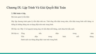 Chương IX: Lập Trình Và Giải Quyết Bài Toán
2. Bài toán ví dụ.
Bài toán quản lý tiền điện
Hãy lập chương trình quản lý tiền điện nhà em. Tính tổng tiền điện trong năm, tiền điện trung bình mỗi tháng và
thống kê những tháng nào sử dụng điện trên mức trung bình.
Dữ liệu vào: Dãy 12 số nguyên tương ứng với tiền điện mỗi tháng, cách nhau bởi dấu cách.
Dữ liệu ra: Tổng tiền điện trong năm
Tiền điện trung bình mỗi tháng
Danh sách các tháng dùng điện vượt mức trung bình.
 