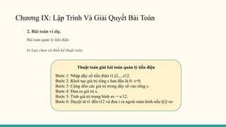 Chương IX: Lập Trình Và Giải Quyết Bài Toán
2. Bài toán ví dụ.
Bài toán quản lý tiền điện
b) Lựa chọn và thiết kế thuật toán.
Thuật toán giải bài toán quản lý tiền điện
Bước 1: Nhập dãy số tiền điện t1,t2,...,t12.
Bước 2: Khởi tạo giá trị tổng s ban đầu là 0: s=0.
Bước 3: Cộng dồn các giá trị trong dãy số vào tổng s.
Bước 4: Đưa ra giá trị s.
Bước 5: Tính giá trị trung bình av = s/12.
Bước 6: Duyệt từ t1 đến t12 và đưa i ra ngoài màn hình nếu t[i]>av
 