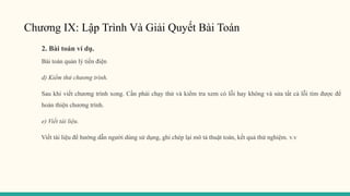 Chương IX: Lập Trình Và Giải Quyết Bài Toán
2. Bài toán ví dụ.
Bài toán quản lý tiền điện
d) Kiểm thử chương trình.
Sau khi viết chương trình xong. Cần phải chạy thử và kiểm tra xem có lỗi hay không và sửa tất cả lỗi tìm được để
hoàn thiện chương trình.
e) Viết tài liệu.
Viết tài liệu để hướng dẫn người dùng sử dụng, ghi chép lại mô tả thuật toán, kết quả thử nghiệm. v.v
 