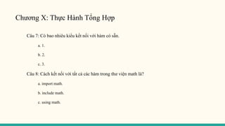 Chương X: Thực Hành Tổng Hợp
Câu 7: Có bao nhiêu kiểu kết nối với hàm có sẵn.
a. 1.
b. 2.
c. 3.
Câu 8: Cách kết nối với tất cả các hàm trong thư viện math là?
a. import math.
b. include math.
c. using math.
 