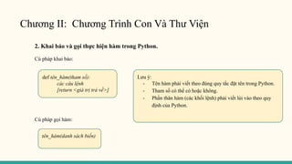 Chương II: Chương Trình Con Và Thư Viện
2. Khai báo và gọi thực hiện hàm trong Python.
Cú pháp khai báo:
Cú pháp gọi hàm:
def tên_hàm(tham số):
các câu lệnh
[return <giá trị trả về>]
Lưu ý:
- Tên hàm phải viết theo đúng quy tắc đặt tên trong Python.
- Tham số có thể có hoặc không.
- Phần thân hàm (các khối lệnh) phải viết lùi vào theo quy
định của Python.
tên_hàm(danh sách biến)
 