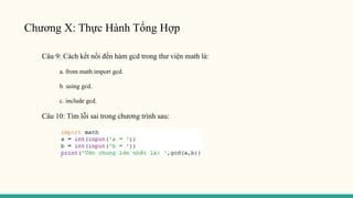 Chương X: Thực Hành Tổng Hợp
Câu 9: Cách kết nối đến hàm gcd trong thư viện math là:
a. from math import gcd.
b. using gcd.
c. include gcd.
Câu 10: Tìm lỗi sai trong chương trình sau:
 