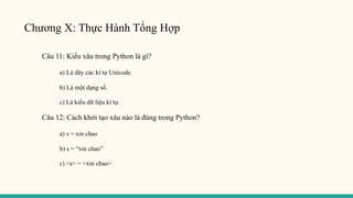 Chương X: Thực Hành Tổng Hợp
Câu 11: Kiểu xâu trong Python là gì?
a) Là dãy các kí tự Unicode.
b) Là một dạng số.
c) Là kiểu dữ liệu kí tự.
Câu 12: Cách khởi tạo xâu nào là đúng trong Python?
a) s = xin chao
b) s = “xin chao”
c) <s> = <xin chao>
 