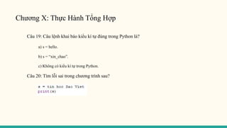 Chương X: Thực Hành Tổng Hợp
Câu 19: Câu lệnh khai báo kiểu kí tự đúng trong Python là?
a) s = hello.
b) s = “xin_chao”.
c) Không có kiểu kí tự trong Python.
Câu 20: Tìm lỗi sai trong chương trình sau?
 