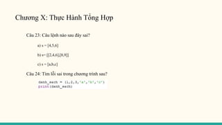 Chương X: Thực Hành Tổng Hợp
Câu 23: Câu lệnh nào sau đây sai?
a) s = [4,5,6]
b) s= [[2,4,6],[8,9]]
c) s = [a,b,c]
Câu 24: Tìm lỗi sai trong chương trình sau?
 