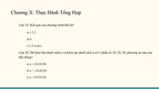Chương X: Thực Hành Tổng Hợp
Câu 25: Kết quả của chương trình bên là?
a) 1,2,3.
b) 6.
c) 1,2,3,a,b,c.
Câu 26: Để khai báo danh sách a và khởi tạo danh sách a có 3 phần tử 10, 20, 30, phương án nào sau
đây đúng?
a) a = (10,20,30)
b) a = {10,20,30}
c) a = [10,20,30]
 