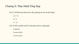 Chương X: Thực Hành Tổng Hợp
Câu 27: Để khai báo danh sách a rỗng, phương án nào sau đây đúng?
a) a ==[]
b) = 0
c) = []
Câu 28: Để xóa phần tử thứ 2 trong danh sách a ta dùng lệnh:
a) del(a[1])
b) remove(a[2])
c) remove(a[1])
 
