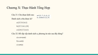 Chương X: Thực Hành Tổng Hợp
Câu 31: Cho đoạn lệnh sau:
Danh sách a thu được là?
a) [5,7,9,3,4,1]
b) [5,7,3,4,1,2,9]
c) [2,9,5,7,3,4,1]
Câu 32: Để sắp xếp danh sách a, phương án nào sau đây đúng?
a) a.reverse()
b) a.sort()
c) sort(a)
 