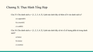Chương X: Thực Hành Tổng Hợp
Câu 33: Cho danh sách a = [1, 2, 3, 4, 5]. Lệnh nào dưới đây sẽ thêm số 6 vào danh sách a?
a) a.append(6)
b) a.insert(6)
c) a.add(6)
Câu 34: Cho danh sách a = [1, 2, 3, 4, 5]. Lệnh nào dưới đây sẽ trả về số lượng phần tử trong danh
sách?
a) len(a)
b) size(a)
c) count(a)
 