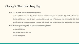 Chương X: Thực Hành Tổng Hợp
Câu 35: Các bước giải bài toán trên máy tính là:
a) Xác định bài toán ➭ Lựa chọn, thiết kế thuật toán ➭ Viết chương trình ➭ Kiểm thử, Hiệu chỉnh ➭ Viết tài liệu.
b) Xác định bài toán ➭ Viết tài liệu ➭ Lựa chọn, thiết kế thuật toán ➭ Viết chương trình ➭ Kiểm thử, Hiệu chỉnh.
c) Viết tài liệu ➭ Xác định bài toán ➭ Lựa chọn, thiết kế thuật toán ➭ Viết chương trình ➭ Kiểm thử, Hiệu chỉnh.
Câu 36: Bước quan trọng nhất để giải bài toán trên máy tính là:
a) Xác định bài toán
b) Lựa chọn, thiết kế thuật toán
c) Viết chương trình
 