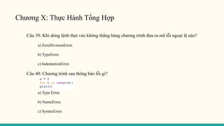 Chương X: Thực Hành Tổng Hợp
Câu 39: Khi dòng lệnh thụt vào không thẳng hàng chương trình đưa ra mã lỗi ngoại lệ nào?
a) ZeroDivisionError.
b) TypeError.
c) IndentationError.
Câu 40: Chương trình sau thông báo lỗi gì?
a) Type Error.
b) NameError.
c) SyntaxError.
 