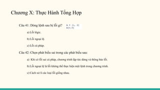 Chương X: Thực Hành Tổng Hợp
Câu 41: Dòng lệnh sau bị lỗi gì?
a) Lỗi lôgic.
b) Lỗi ngoại lệ.
c) Lỗi cú pháp.
Câu 42: Chọn phát biểu sai trong các phát biểu sau:
a) Khi có lỗi sai cú pháp, chương trình lập tức dừng và thông báo lỗi.
b) Lỗi ngoại lệ là lỗi không thể thực hiện một lệnh trong chương trình.
c) Cách xử lí các loại lỗi giống nhau.
 