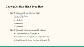 Chương X: Thực Hành Tổng Hợp
Câu 43: Chương trình sau thông báo lỗi gì?
a) IndexError.
b) NameError.
c) SyntaxError.
Câu 44: Chọn phát biểu sai trong các phát biểu sau:
a) Chương trình chạy khi lỗi lôgic xảy ra
b) Khi có lỗi sai cấu trúc ngôn ngữ, chương trình vẫn chạy.
c) Khi có lỗi ngoại lệ, chương trình dừng và thông báo lỗi.
 