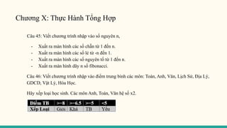 Chương X: Thực Hành Tổng Hợp
Câu 45: Viết chương trình nhập vào số nguyên n,
- Xuất ra màn hình các số chẵn từ 1 đến n.
- Xuất ra màn hình các số lẻ từ -n đến 1.
- Xuất ra màn hình các số nguyên tố từ 1 đến n.
- Xuất ra màn hình dãy n số fibonacci.
Câu 46: Viết chương trình nhập vào điểm trung bình các môn: Toán, Anh, Văn, Lịch Sử, Địa Lý,
GDCD, Vật Lý, Hóa Học.
Hãy xếp loại học sinh. Các môn Anh, Toán, Văn hệ số x2.
 