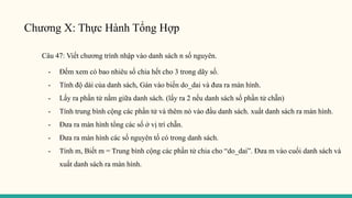 Chương X: Thực Hành Tổng Hợp
Câu 47: Viết chương trình nhập vào danh sách n số nguyên.
- Đếm xem có bao nhiêu số chia hết cho 3 trong dãy số.
- Tính độ dài của danh sách, Gán vào biến do_dai và đưa ra màn hình.
- Lấy ra phần tử nằm giữa danh sách. (lấy ra 2 nếu danh sách số phần tử chẵn)
- Tính trung bình cộng các phần tử và thêm nó vào đầu danh sách. xuất danh sách ra màn hình.
- Đưa ra màn hình tổng các số ở vị trí chẵn.
- Đưa ra màn hình các số nguyên tố có trong danh sách.
- Tính m, Biết m = Trung bình cộng các phần tử chia cho “do_dai”. Đưa m vào cuối danh sách và
xuất danh sách ra màn hình.
 
