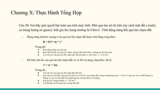Chương X: Thực Hành Tổng Hợp
Câu 50: Em hãy giải quyết bài toán sau trên máy tính: Một quả táo rơi từ trên cây cách mặt đất s (mét),
có trọng lượng m (gram). biết gia tốc trọng trường là 9.8m/s². Tính động năng khi quả táo chạm đất.
- Động năng (kinetic energy) của quả táo khi chạm đất được tính bằng công thức:
K = 0.5 * m * v²
Trong đó:
● K là động năng của quả táo.
● m là khối lượng của quả táo, được chuyển đổi thành đơn vị kilogram để tính toán.
● v là vận tốc của quả táo khi chạm đất, đã tính được ở câu trước, v ≈ 8.85 m/s.
- Để tính vận tốc của quả táo khi chạm đất, ta có thể sử dụng công thức vật lý:
v² = u² + 2as
Trong đó:
● v là vận tốc của quả táo khi chạm đất (để tìm).
● u là vận tốc ban đầu của quả táo khi nó rơi từ trên cây xuống đất, trong trường hợp này u = 0 m/s vì quả táo chỉ có khối lượng và
không có vận tốc ban đầu theo phương dọc (trong chiều rơi xuống).
● a là gia tốc trọng trường, a = 9.8 m/s².
● s là khoảng cách từ quả táo xuống mặt đất.
 