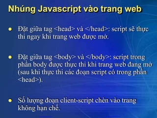 Nhúng Javascript vào trang web
 Đặt giữa tag <head> và </head>: script sẽ thực
thi ngay khi trang web được mở.
 Đặt giữa tag <body> và </body>: script trong
phần body được thực thi khi trang web đang mở
(sau khi thực thi các đoạn script có trong phần
<head>).
 Số lượng đoạn client-script chèn vào trang
không hạn chế.
CuuDuongThanCong.com https://fb.com/tailieudientucntt
 