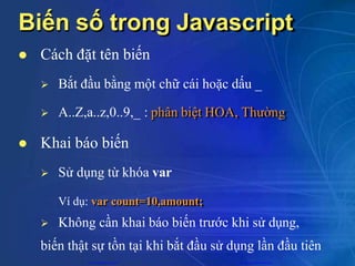 Biến số trong Javascript
 Cách đặt tên biến
 Bắt đầu bằng một chữ cái hoặc dấu _
 A..Z,a..z,0..9,_ : phân biệt HOA, Thường
 Khai báo biến
 Sử dụng từ khóa var
Ví dụ: var count=10,amount;
 Không cần khai báo biến trước khi sử dụng,
biến thật sự tồn tại khi bắt đầu sử dụng lần đầu tiên
CuuDuongThanCong.com https://fb.com/tailieudientucntt
 