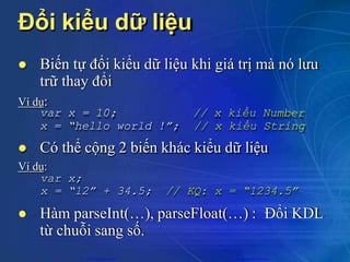 Đổi kiểu dữ liệu
 Biến tự đổi kiểu dữ liệu khi giá trị mà nó lưu
trữ thay đổi
Ví dụ:
var x = 10;
x = “hello world !”;
// x kiểu Number
// x kiểu String
var x;
x = “12” + 34.5; // KQ: x = “1234.5”
 Có thể cộng 2 biến khác kiểu dữ liệu
Ví dụ:
 Hàm parseInt(…), parseFloat(…) : Đổi KDL
từ chuỗi sang số.
CuuDuongThanCong.com https://fb.com/tailieudientucntt
 