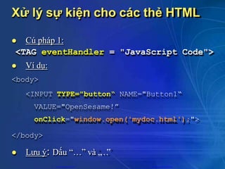 Xử lý sự kiện cho các thẻ HTML
 Cú pháp 1:
<TAG eventHandler = "JavaScript Code">
 Ví dụ:
<body>
<INPUT TYPE="button“ NAME="Button1“
VALUE="OpenSesame!”
onClick="window.open('mydoc.html');">
</body>
 Lưu ý: Dấu “…” và „
…
‟
CuuDuongThanCong.com https://fb.com/tailieudientucntt
 